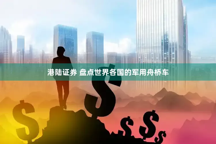港陆证券 盘点世界各国的军用舟桥车