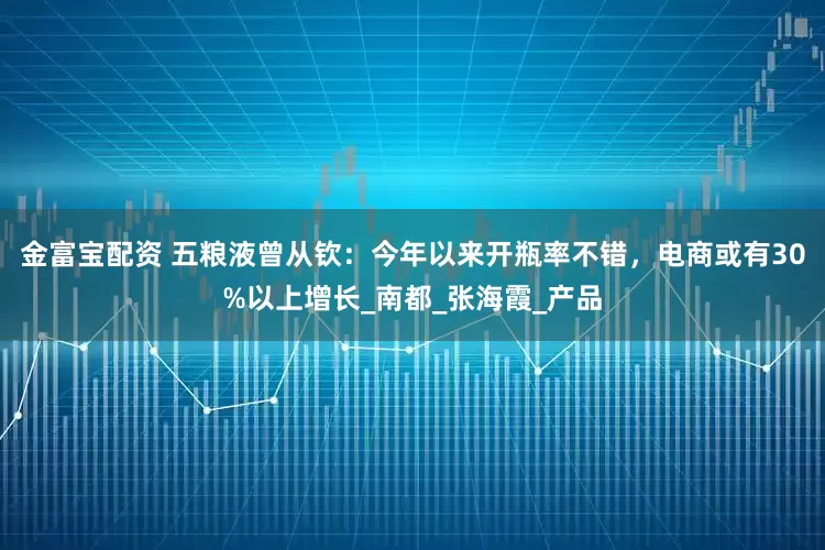 金富宝配资 五粮液曾从钦：今年以来开瓶率不错，电商或有30%以上增长_南都_张海霞_产品