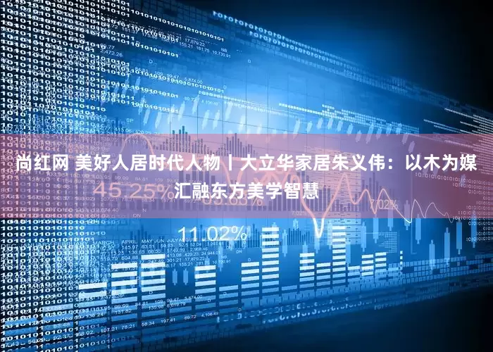 尚红网 美好人居时代人物丨大立华家居朱义伟：以木为媒汇融东方美学智慧