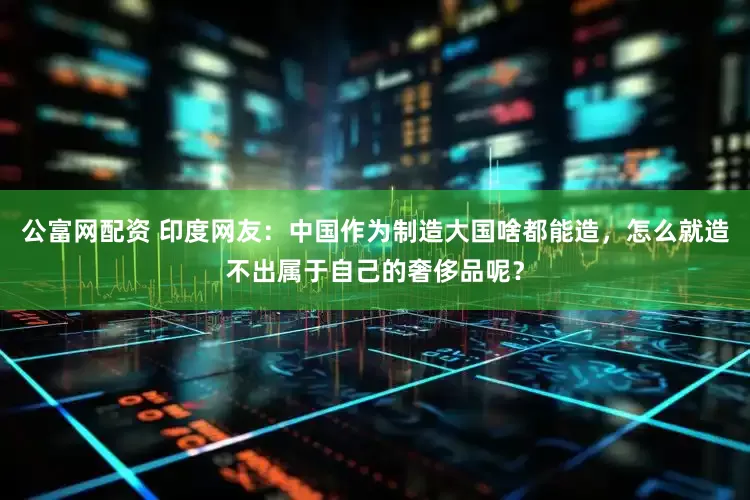 公富网配资 印度网友：中国作为制造大国啥都能造，怎么就造不出属于自己的奢侈品呢？