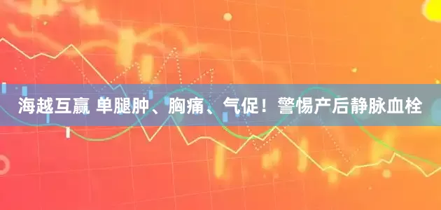 海越互赢 单腿肿、胸痛、气促！警惕产后静脉血栓