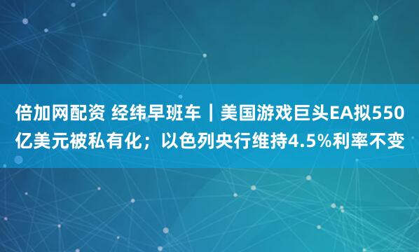 倍加网配资 经纬早班车｜美国游戏巨头EA拟550亿美元被私有化；以色列央行维持4.5%利率不变