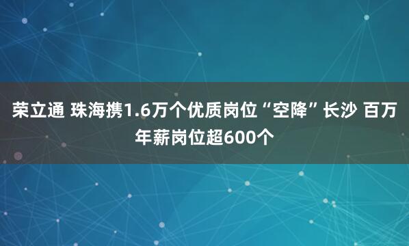荣立通 珠海携1.6万个优质岗位“空降”长沙 百万年薪岗位超600个