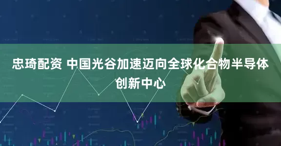 忠琦配资 中国光谷加速迈向全球化合物半导体创新中心