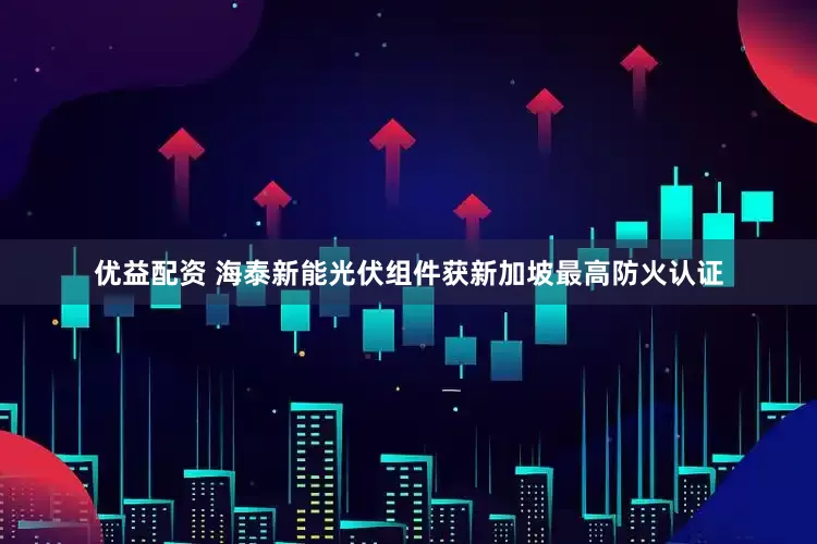 优益配资 海泰新能光伏组件获新加坡最高防火认证