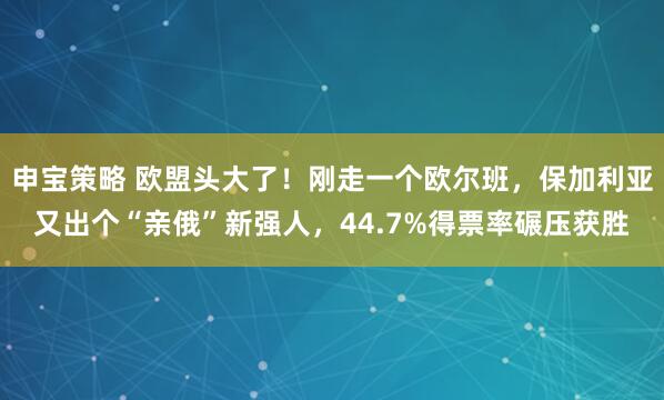 申宝策略 欧盟头大了！刚走一个欧尔班，保加利亚又出个“亲俄”新强人，44.7%得票率碾压获胜