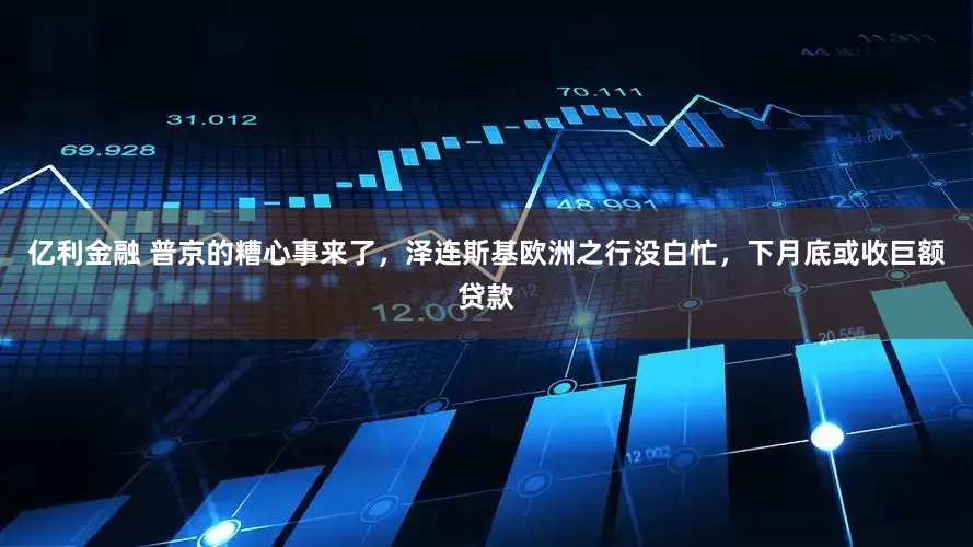 亿利金融 普京的糟心事来了，泽连斯基欧洲之行没白忙，下月底或收巨额贷款