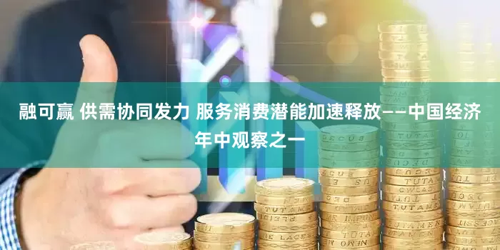 融可赢 供需协同发力 服务消费潜能加速释放——中国经济年中观察之一